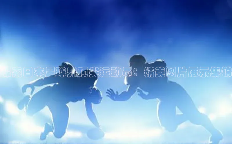 天辰登录连接百度教育探索日本足球界顶尖运动员：精美图片展示集锦