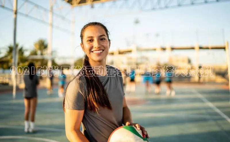 天辰平台登陆入口云创智行2021时尚足球运动套装男士穿搭大揭秘！