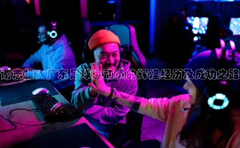 天辰平台注册官网赛富乐斯谢志雄：广东足球运动员的辉煌经历及成功之路