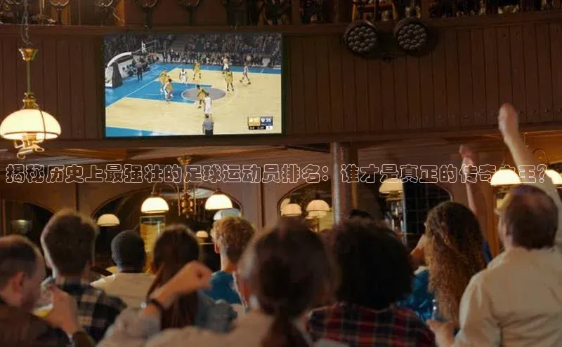 天辰平台用户登录入口百度网盘揭秘历史上最强壮的足球运动员排名：谁才是真正的传奇之王？