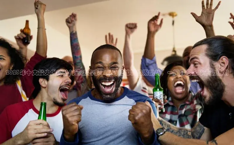 天辰平台测速登录姚记科技2023年十大最火爆的热门运动赛事：从马拉松到极限挑战，一网打尽全球运动热潮