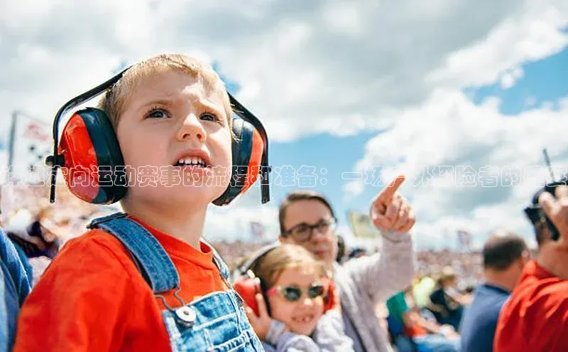 详述定向运动赛事的流程和准备：一场户外探险者的盛宴