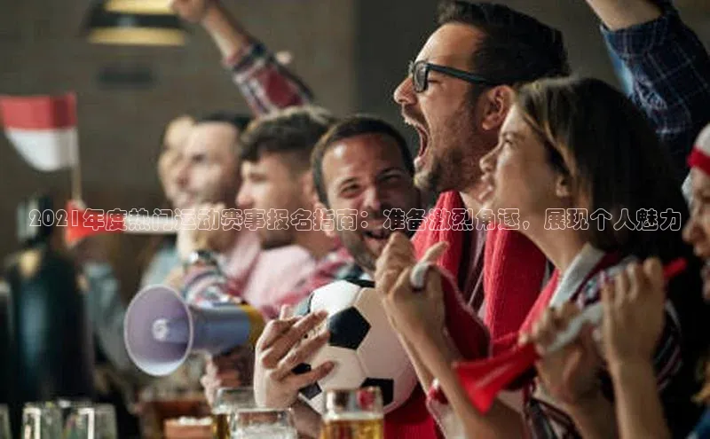 2021年度热门运动赛事报名指南：准备激烈角逐，展现个人魅力